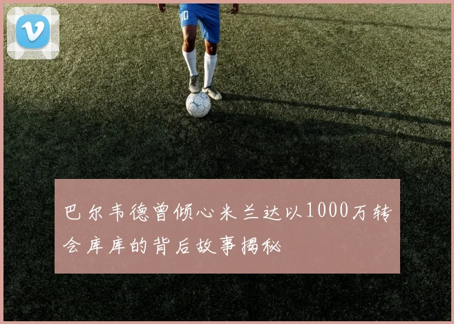 巴尔韦德曾倾心米兰达以1000万转会库库的背后故事揭秘