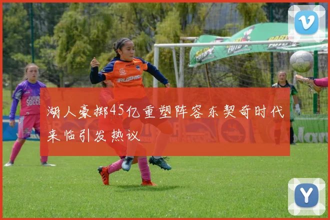 湖人豪掷45亿重塑阵容东契奇时代来临引发热议