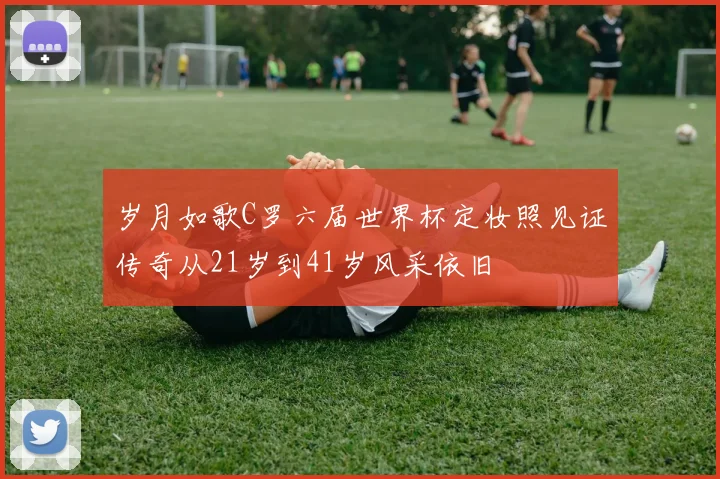 岁月如歌C罗六届世界杯定妆照见证传奇从21岁到41岁风采依旧