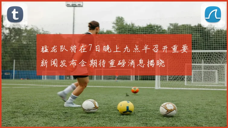 猛龙队将在7日晚上九点半召开重要新闻发布会期待重磅消息揭晓