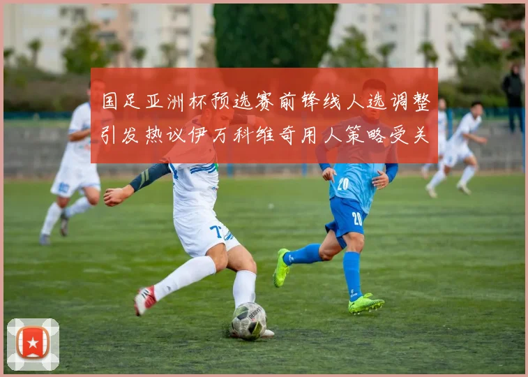 国足亚洲杯预选赛前锋线人选调整引发热议伊万科维奇用人策略受关注