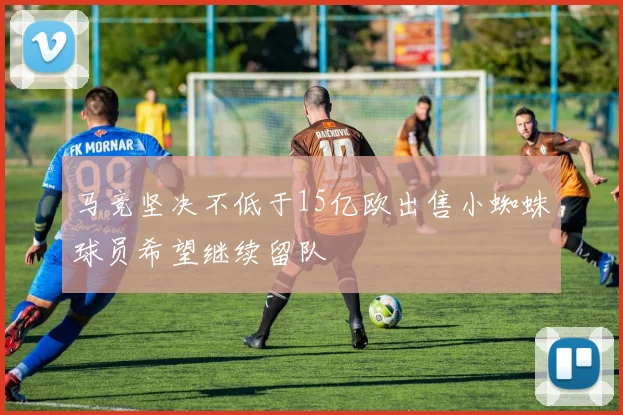 马竞坚决不低于15亿欧出售小蜘蛛球员希望继续留队