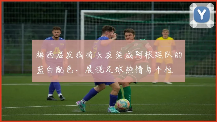 梅西启发我将头发染成阿根廷队的蓝白配色，展现足球热情与个性