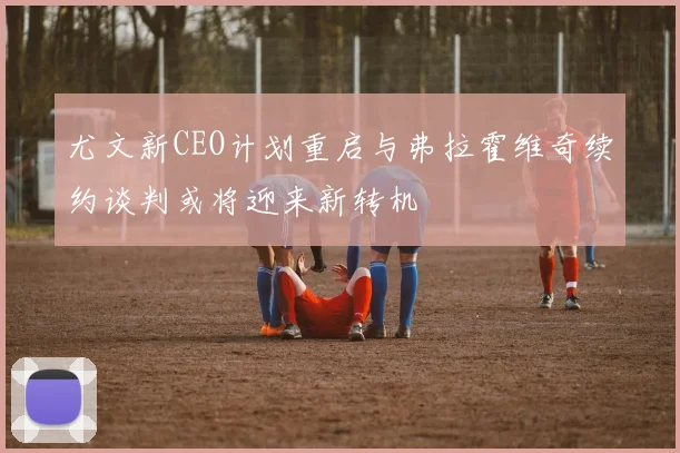 尤文新CEO计划重启与弗拉霍维奇续约谈判或将迎来新转机