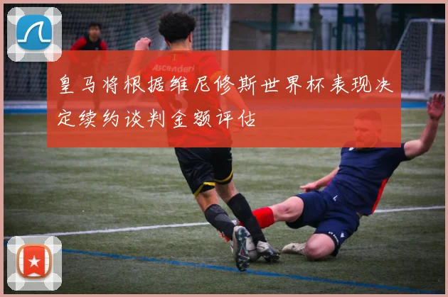 皇马将根据维尼修斯世界杯表现决定续约谈判金额评估