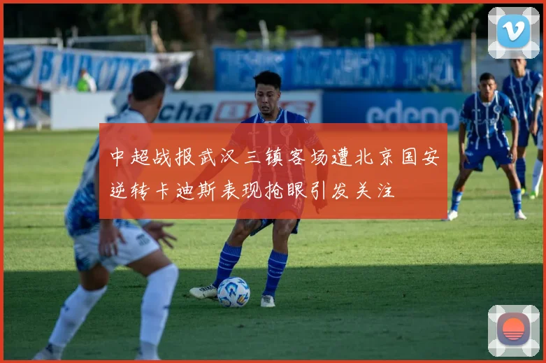 中超战报武汉三镇客场遭北京国安逆转卡迪斯表现抢眼引发关注