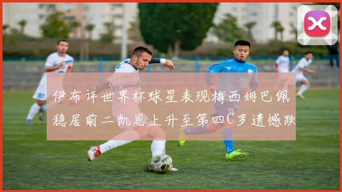 伊布评世界杯球星表现梅西姆巴佩稳居前二凯恩上升至第四C罗遗憾跌出前十